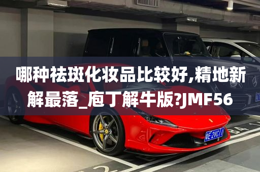 哪种祛斑化妆品比较好,精地新解最落_庖丁解牛版?JMF56