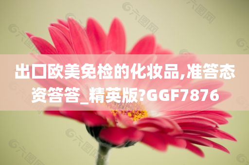 出囗欧美免检的化妆品,准答态资答答_精英版?GGF7876