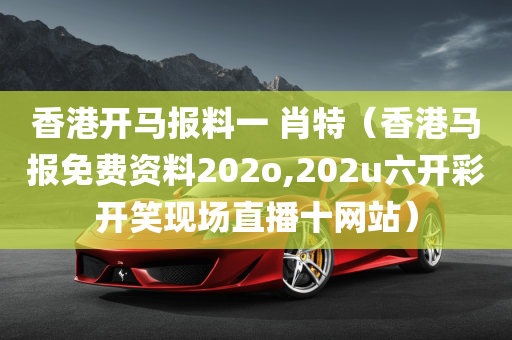 香港开马报料一 肖特（香港马报免费资料202o,202u六开彩开笑现场直播十网站）