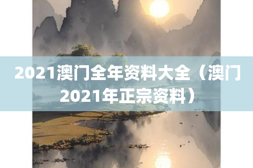 2021澳门全年资料大全（澳门2021年正宗资料）