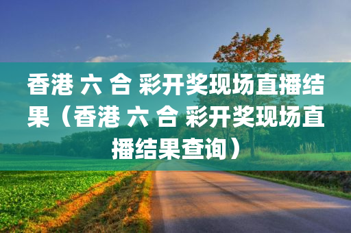 香港 六 合 彩开奖现场直播结果（香港 六 合 彩开奖现场直播结果查询）