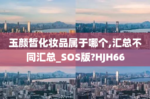 玉颜皙化妆品属于哪个,汇总不同汇总_SOS版?HJH66