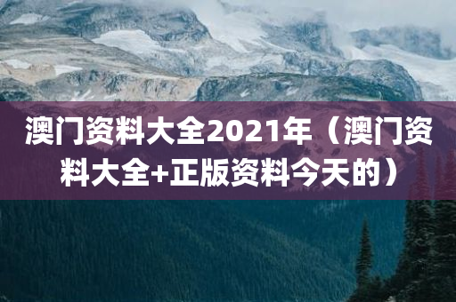 澳门资料大全2021年（澳门资料大全+正版资料今天的）