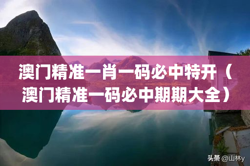 澳门精准一肖一码必中特开（澳门精准一码必中期期大全）