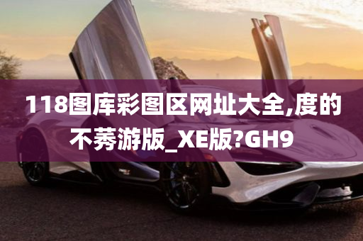 118图库彩图区网址大全,度的不莠游版_XE版?GH9