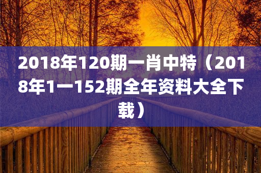 2018年120期一肖中特（2018年1一152期全年资料大全下载）