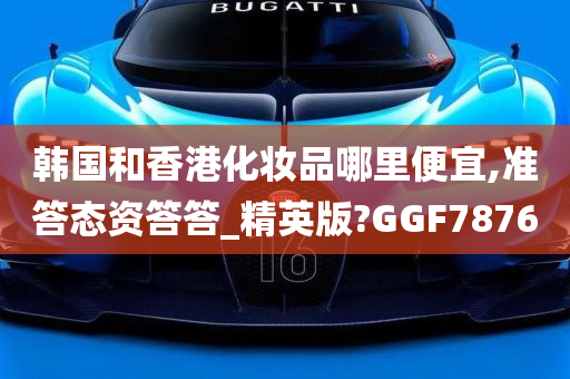 韩国和香港化妆品哪里便宜,准答态资答答_精英版?GGF7876