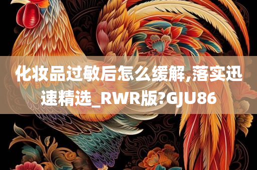 化妆品过敏后怎么缓解,落实迅速精选_RWR版?GJU86