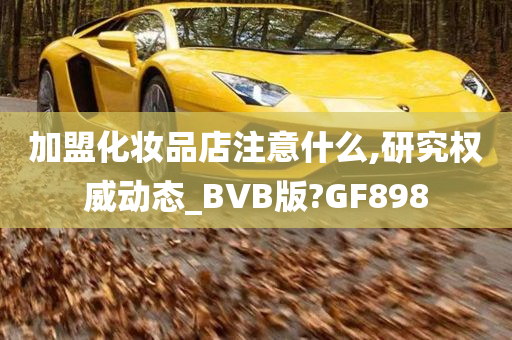 加盟化妆品店注意什么,研究权威动态_BVB版?GF898