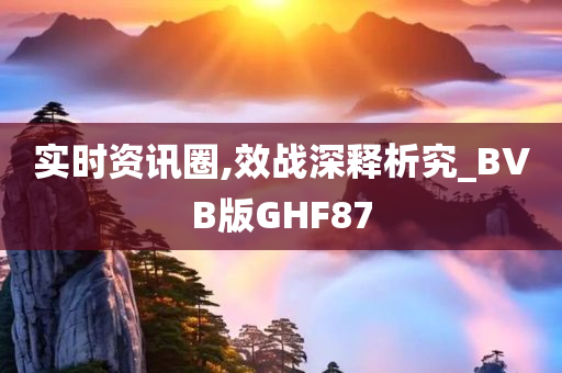 实时资讯圈,效战深释析究_BVB版GHF87