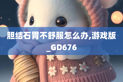 胆结石胃不舒服怎么办,游戏版_GD676