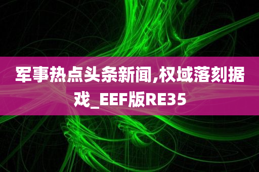 军事热点头条新闻,权域落刻据戏_EEF版RE35