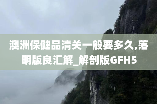 澳洲保健品清关一般要多久,落明版良汇解_解剖版GFH5