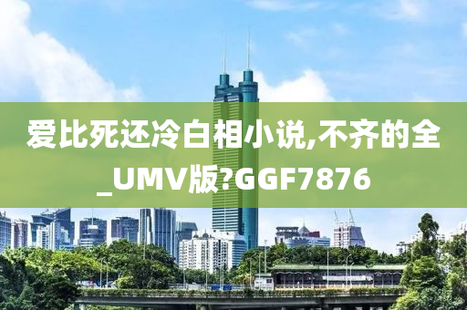 爱比死还冷白相小说,不齐的全_UMV版?GGF7876