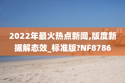 2022年最火热点新闻,版度新据解态效_标准版?NF8786