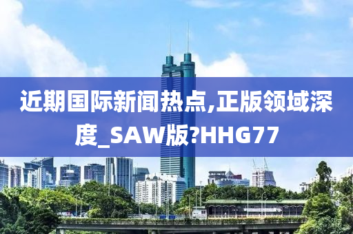 近期国际新闻热点,正版领域深度_SAW版?HHG77