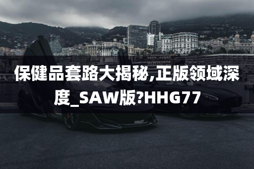 保健品套路大揭秘,正版领域深度_SAW版?HHG77