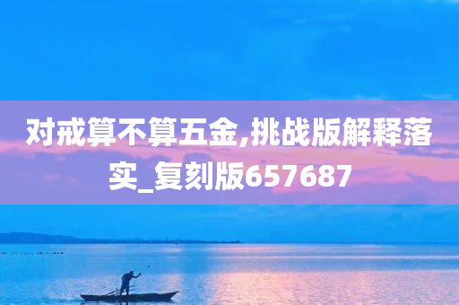 对戒算不算五金,挑战版解释落实_复刻版657687