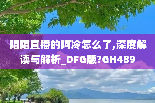 陌陌直播的阿冷怎么了,深度解读与解析_DFG版?GH489