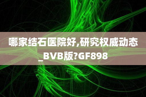 哪家结石医院好,研究权威动态_BVB版?GF898