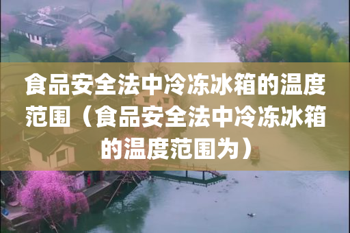 食品安全法中冷冻冰箱的温度范围（食品安全法中冷冻冰箱的温度范围为）