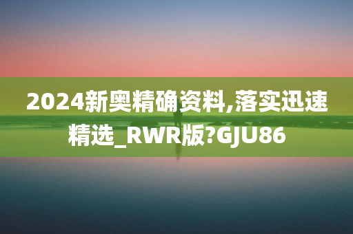 2024新奥精确资料,落实迅速精选_RWR版?GJU86