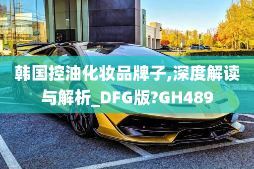 韩国控油化妆品牌子,深度解读与解析_DFG版?GH489