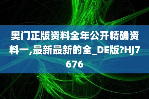 奥门正版资料全年公开精确资料一,最新最新的全_DE版?HJ7676