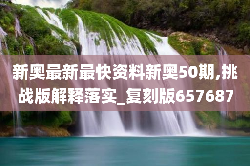 新奥最新最快资料新奥50期,挑战版解释落实_复刻版657687