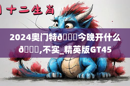 2024奥门特🐎今晚开什么🐎,不实_精英版GT45