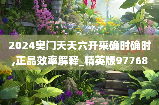 2024奥门天天六开采确时确时,正品效率解释_精英版97768