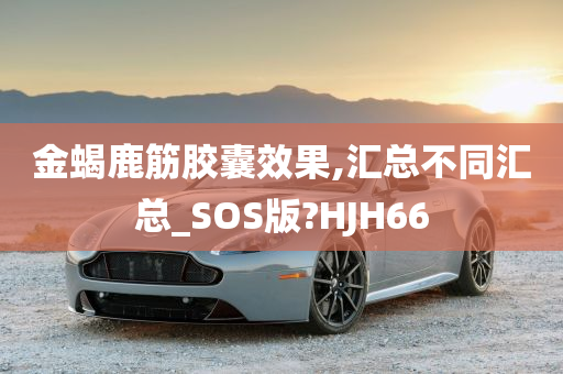 金蝎鹿筋胶囊效果,汇总不同汇总_SOS版?HJH66