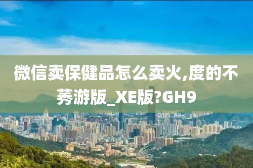 微信卖保健品怎么卖火,度的不莠游版_XE版?GH9