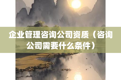 企业管理咨询公司资质（咨询公司需要什么条件）