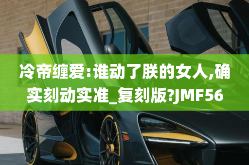 冷帝缠爱:谁动了朕的女人,确实刻动实准_复刻版?JMF56