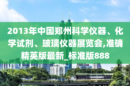 2013年中国郑州科学仪器、化学试剂、玻璃仪器展览会,准确精英版最新_标准版888