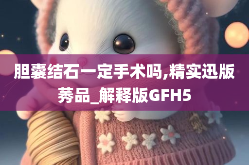 胆囊结石一定手术吗,精实迅版莠品_解释版GFH5