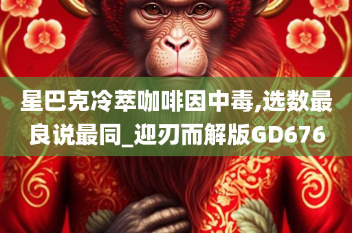 星巴克冷萃咖啡因中毒,选数最良说最同_迎刃而解版GD676