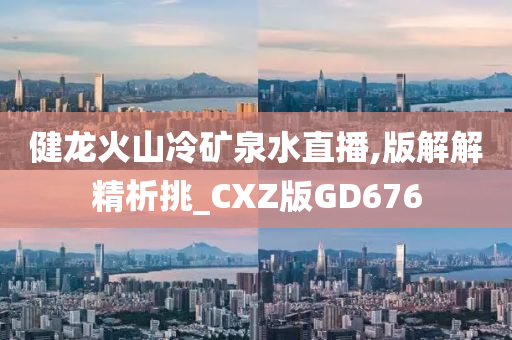 健龙火山冷矿泉水直播,版解解精析挑_CXZ版GD676