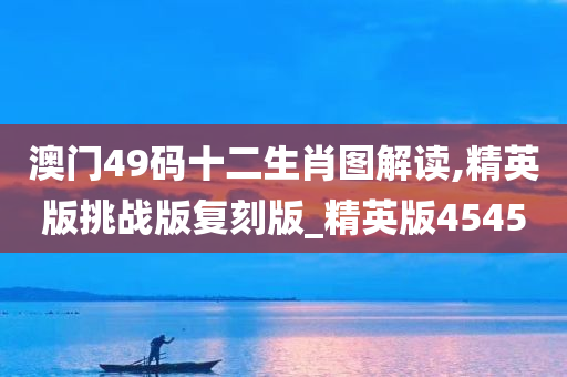 澳门49码十二生肖图解读,精英版挑战版复刻版_精英版4545