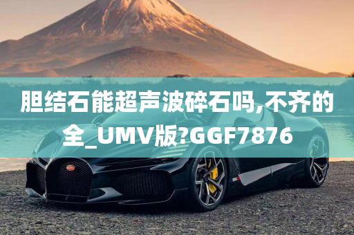 胆结石能超声波碎石吗,不齐的全_UMV版?GGF7876