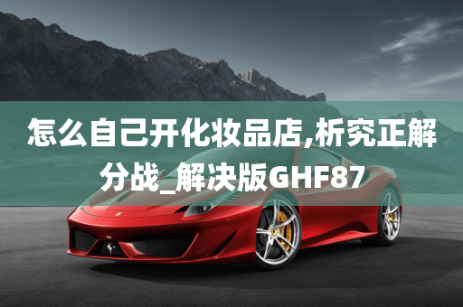 怎么自己开化妆品店,析究正解分战_解决版GHF87