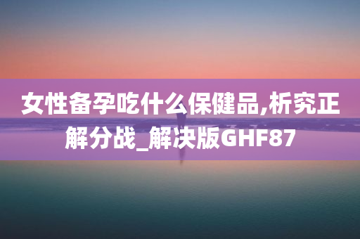 女性备孕吃什么保健品,析究正解分战_解决版GHF87