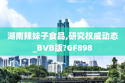 湖南辣妹子食品,研究权威动态_BVB版?GF898