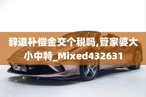 辞退补偿金交个税吗,管家婆大小中特_Mixed432631