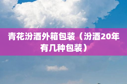 青花汾酒外箱包装（汾酒20年有几种包装）