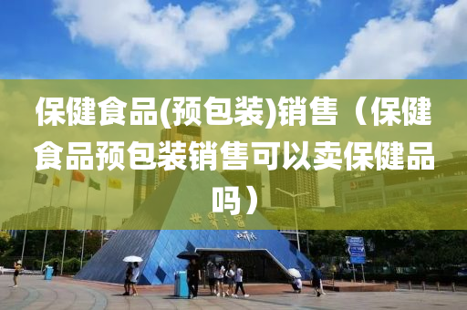 保健食品(预包装)销售（保健食品预包装销售可以卖保健品吗）