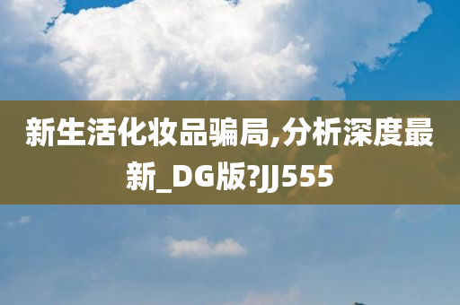 新生活化妆品骗局,分析深度最新_DG版?JJ555