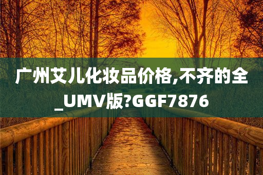 广州艾儿化妆品价格,不齐的全_UMV版?GGF7876