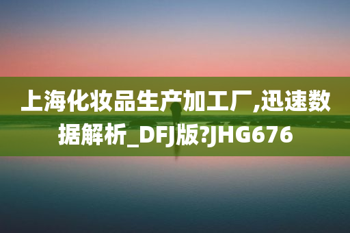 上海化妆品生产加工厂,迅速数据解析_DFJ版?JHG676